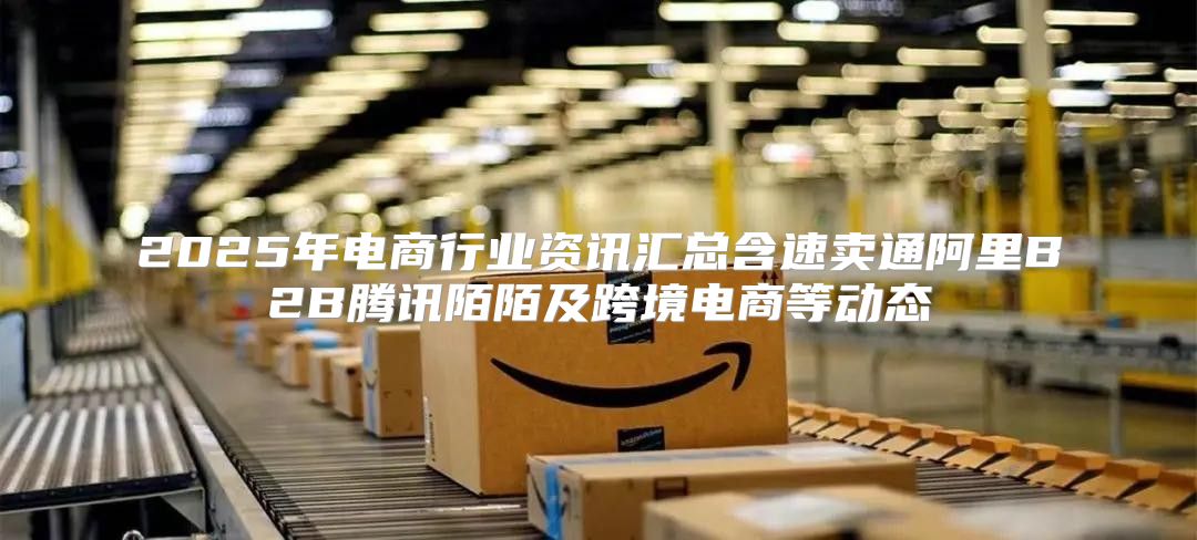 2025年电商行业资讯汇总含速卖通阿里B2B腾讯陌陌及跨境电商等动态