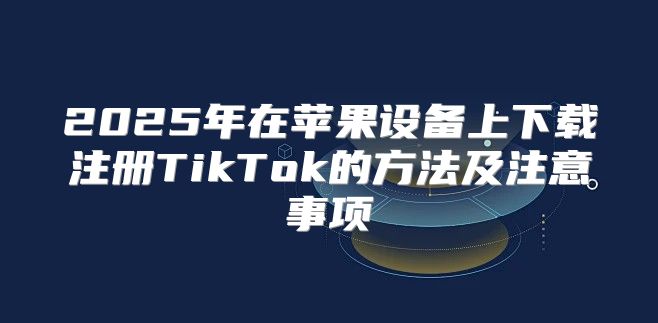 2025年在苹果设备上下载注册TikTok的方法及注意事项