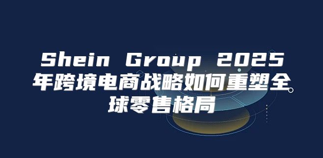 Shein Group 2025年跨境电商战略如何重塑全球零售格局