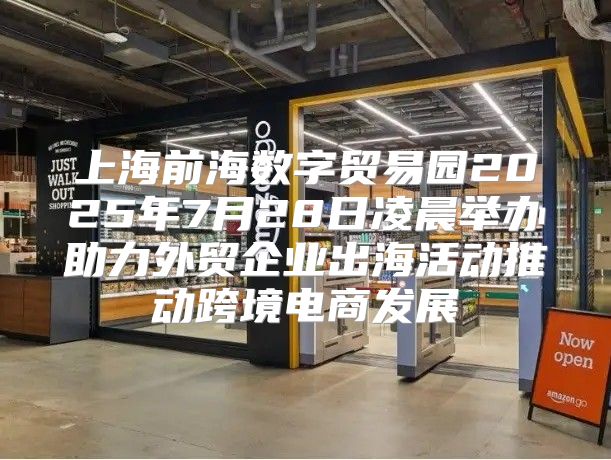 上海前海数字贸易园2025年7月28日凌晨举办助力外贸企业出海活动推动跨境电商发展