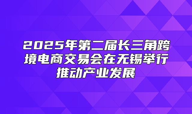 2025年第二届长三角跨境电商交易会在无锡举行推动产业发展