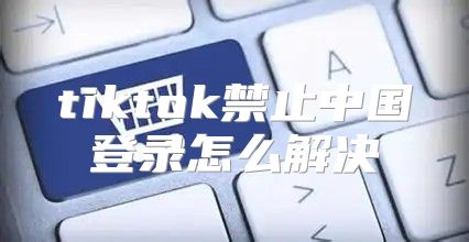 tiktok禁止中国登录怎么解决