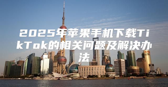 2025年苹果手机下载TikTok的相关问题及解决办法