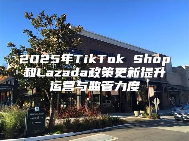 2025年TikTok Shop和Lazada政策更新提升运营与监管力度