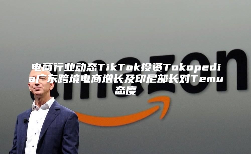电商行业动态TikTok投资Tokopedia广东跨境电商增长及印尼部长对Temu态度