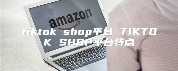 tiktok shop平台 TIKTOK SHOP平台特点