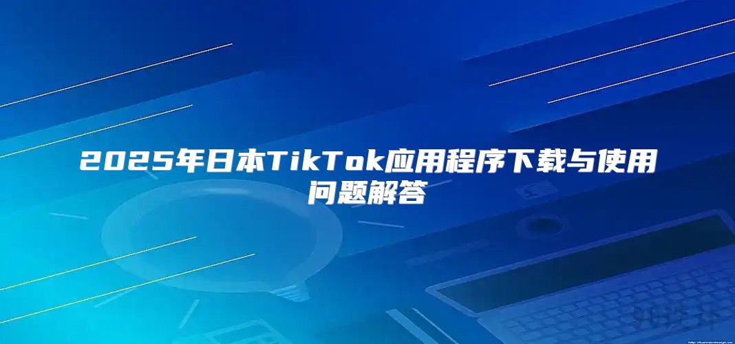 2025年日本TikTok应用程序下载与使用问题解答