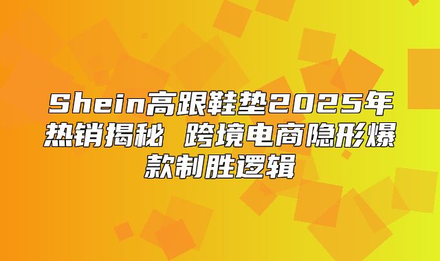 Shein高跟鞋垫2025年热销揭秘 跨境电商隐形爆款制胜逻辑