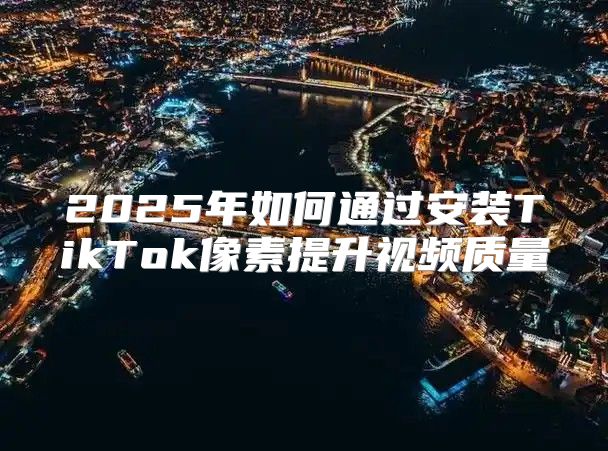 2025年如何通过安装TikTok像素提升视频质量