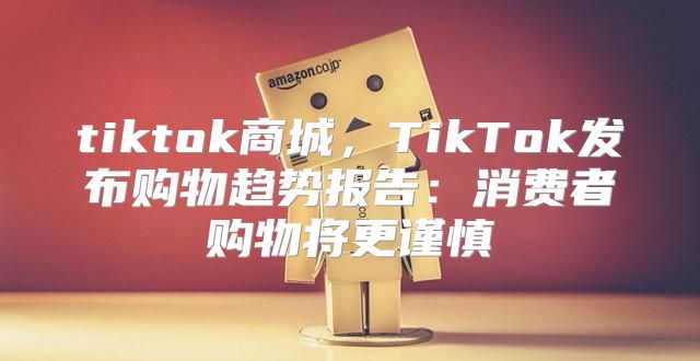 tiktok商城，TikTok发布购物趋势报告：消费者购物将更谨慎