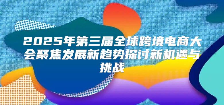 2025年第三届全球跨境电商大会聚焦发展新趋势探讨新机遇与挑战