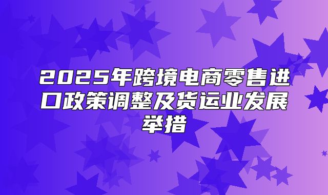2025年跨境电商零售进口政策调整及货运业发展举措