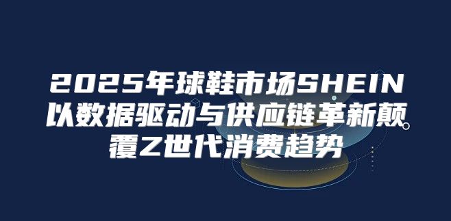 2025年球鞋市场SHEIN以数据驱动与供应链革新颠覆Z世代消费趋势