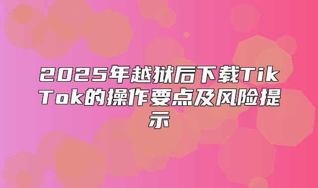 2025年越狱后下载TikTok的操作要点及风险提示