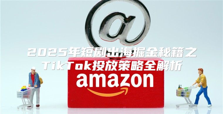 2025年短剧出海掘金秘籍之TikTok投放策略全解析