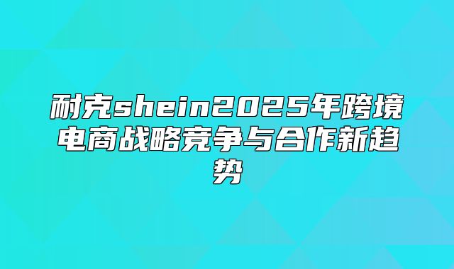 耐克shein2025年跨境电商战略竞争与合作新趋势
