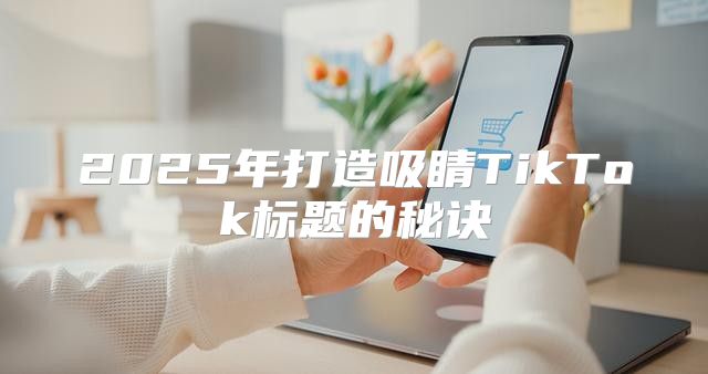 2025年打造吸睛TikTok标题的秘诀
