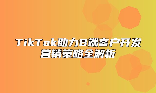TikTok助力B端客户开发营销策略全解析