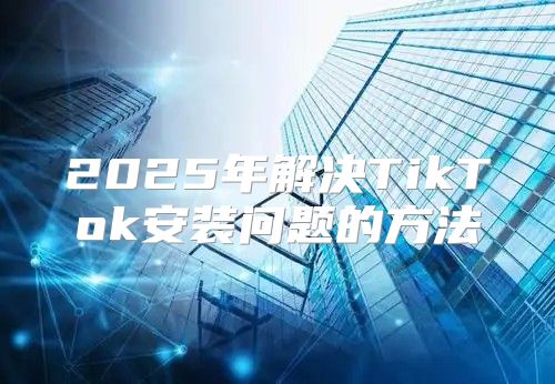 2025年解决TikTok安装问题的方法