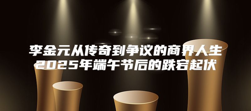 李金元从传奇到争议的商界人生2025年端午节后的跌宕起伏