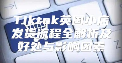 Tiktok英国小店发货流程全解析及好处与影响因素
