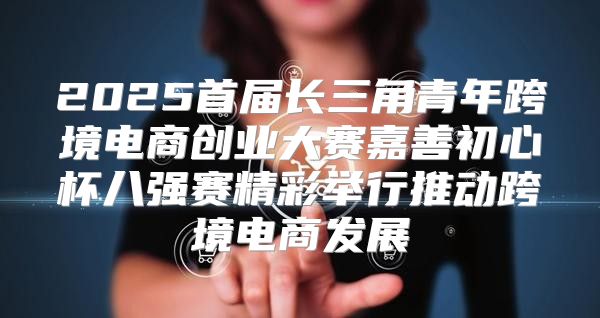 2025首届长三角青年跨境电商创业大赛嘉善初心杯八强赛精彩举行推动跨境电商发展
