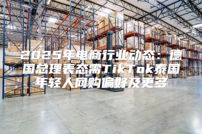 2025年电商行业动态：德国总理表态需TikTok泰国年轻人网购偏好及更多