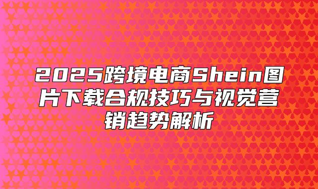2025跨境电商Shein图片下载合规技巧与视觉营销趋势解析