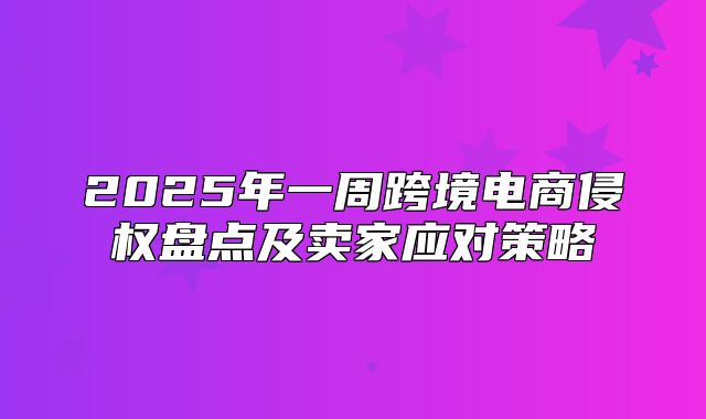 2025年一周跨境电商侵权盘点及卖家应对策略