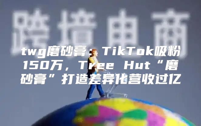 twg磨砂膏：TikTok吸粉150万，Tree Hut“磨砂膏”打造差异化营收过亿