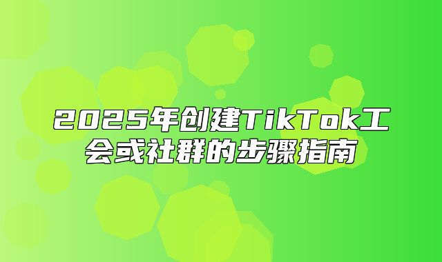 2025年创建TikTok工会或社群的步骤指南