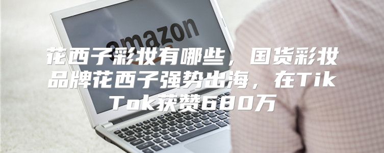 花西子彩妆有哪些，国货彩妆品牌花西子强势出海，在TikTok获赞680万