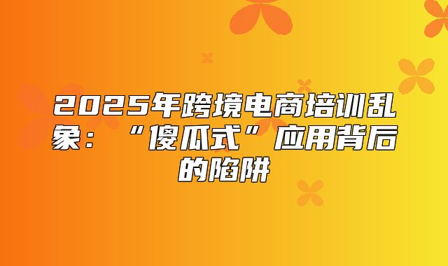 2025年跨境电商培训乱象：“傻瓜式”应用背后的陷阱