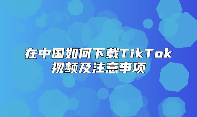 在中国如何下载TikTok视频及注意事项