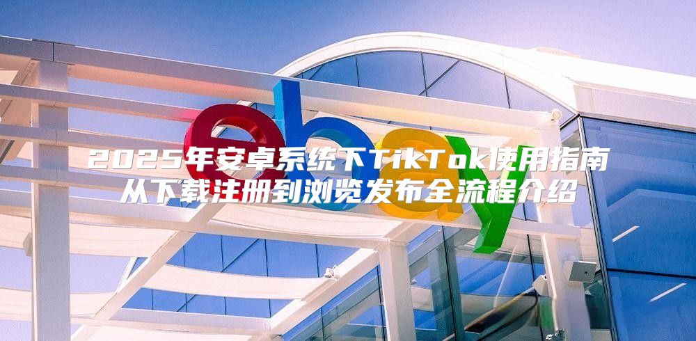 2025年安卓系统下TikTok使用指南从下载注册到浏览发布全流程介绍