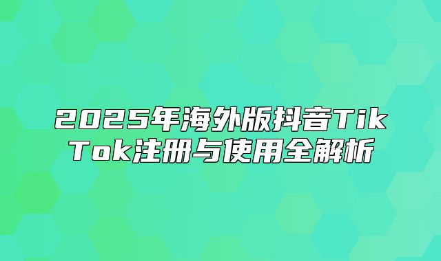 2025年海外版抖音TikTok注册与使用全解析