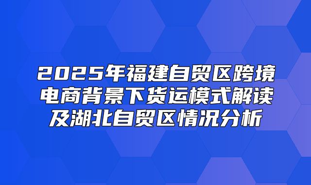 2025年福建自贸区跨境电商背景下货运模式解读及湖北自贸区情况分析