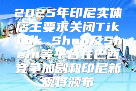 2025年印尼实体店主要求关闭TikTok Shop及Shein等平台在巴西竞争加剧和印尼新规将颁布