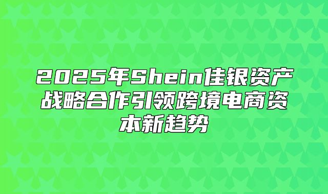 2025年Shein佳银资产战略合作引领跨境电商资本新趋势