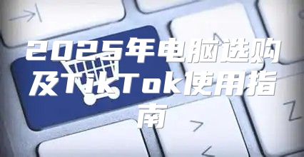 2025年电脑选购及TikTok使用指南