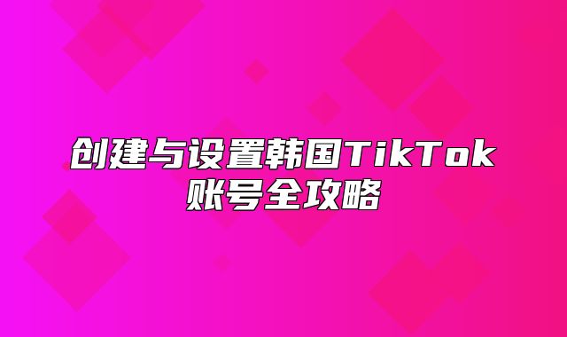 创建与设置韩国TikTok账号全攻略