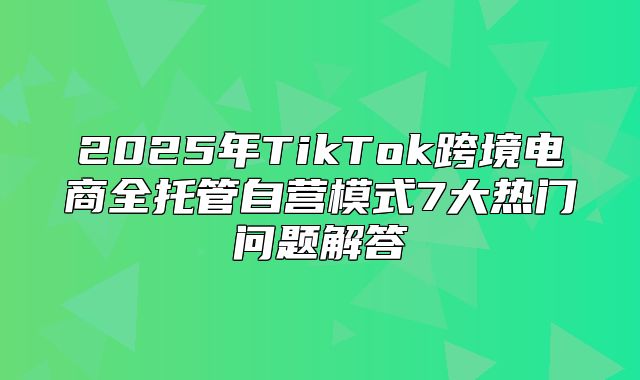 2025年TikTok跨境电商全托管自营模式7大热门问题解答