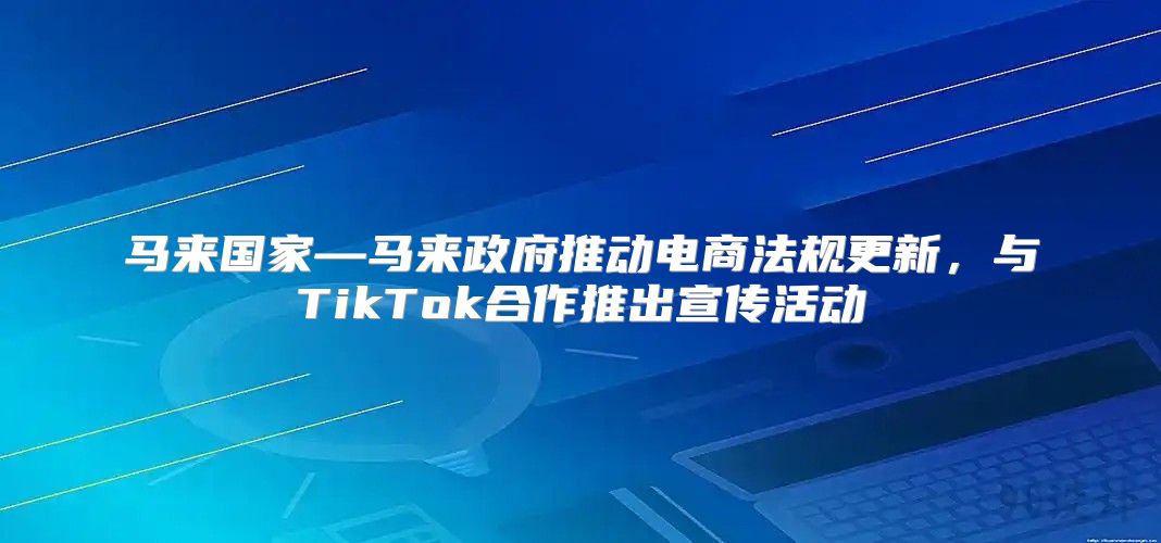 马来国家—马来政府推动电商法规更新，与TikTok合作推出宣传活动