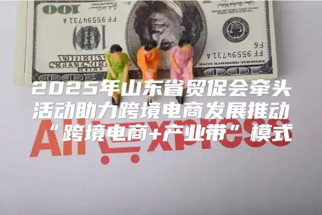 2025年山东省贸促会牵头活动助力跨境电商发展推动“跨境电商+产业带”模式