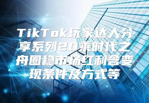 TikTok玩家达人分享系列20乘时代之舟圈稳市场红利含变现条件及方式等