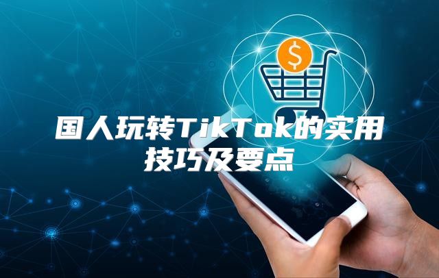 国人玩转TikTok的实用技巧及要点