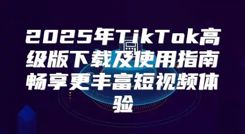 2025年TikTok高级版下载及使用指南畅享更丰富短视频体验
