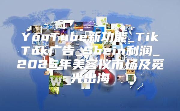 YouTube新功能_TikTok广告_Shein利润_2025年美容仪市场及觅光出海