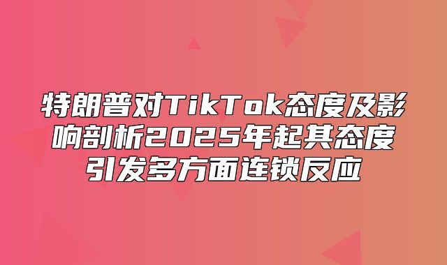 特朗普对TikTok态度及影响剖析2025年起其态度引发多方面连锁反应