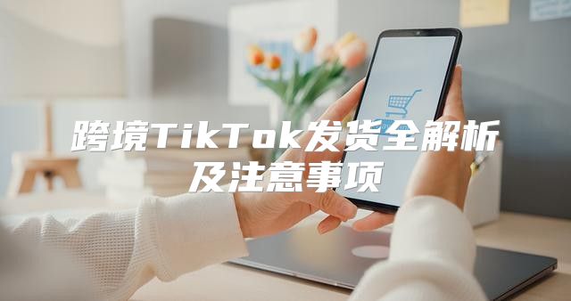 跨境TikTok发货全解析及注意事项